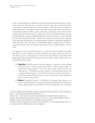 Tobacco Industry Strategy in Latin American Courts:
A Litigation Guide




     reason, commercial speech is entitled to much lower-level protection than political, social or
     artistic expression. The protection of commercial speech, rather than arising from freedom
     of expression, is derived more from economic freedom, a right that can be restricted to a
     greater degree if it is in the public’s interest and for the common good. In the case of tobacco,
     considering the product’s addictive nature, rather than contributing to the realization of the
     republican ideal of self-government, its public advertisement may actually frustrate this goal
     by diminishing the autonomy of addicted individuals. Activities that pose a social risk should
     be particularly regulated by the State32 and this is certainly the case for tobacco consumption.
     Most importantly, the State has the undisputed power and duty to safeguard the population’s
     health and safety. Thus, the State may undoubtedly regulate commercial speech which is
     designed to increase the use of a product that is known to cause suffering, illness, and early
     death.

	    The purpose of social and political speech is to enrich the democratic debate and enable
     individuals to express themselves artistically, culturally and socially; commercial speech, on
     the other hand, serves a single purpose (to satisfy business-related interests) inconsistent with
     this principle. The only goal of the industry’s speech is to obtain a profit, and thus it does not
     enrich the democratic debate.

          	 Argentina: Commercial speech has been defined as “expression of ideas relating
             to only the issuer’s economic interest and audience,” which is related simply to a
             “commercial contract proposal.”33 The three elements that comprise this form of
             expression are: 1) identifying a particular product; 2) advertising that product; and
             3) aiming for financial gain as a result of the advertisement. Commercial speech is a
             manifestation of the underlying economic activity, and therefore may be regulated to
             the same extent as that activity.34
          	 Mexico: Commercial speech is a combination of messages that proposes to its
             recipients the performance of a commercial transaction and therefore its production
             may be regulated within much broader limits than if it dealt with a case of exercising



32 Uprimny, Rodrigo and Camilo Castillo, Constitución, democracia y tabaco en Colombia, Centro de Estudios de
Derecho, Justicia y Sociedad (DeJuSticia), Bogotá, 2009, p. 10.
33 See R. R., A. c. Diario Clarín S.A. y otros, Civil National Chamber of Appeal, Chamber L (Buenos Aires,
Argentina, 2003) and National General Attorney opinion (S.C. R. N° 1312, L XL), accepting a lawsuit to avoid the
publication of explicit sexual advertisements in newspapers accesible to children.
34 Brief as Amicus Curiae supporting respondents Provincia de Santa Fe p. 4.1.B., Nobleza Piccardo S.A.I.C. Y F.
v. Provincia de Santa Fe, 188/2006, Supreme Court of Argentina.




20
 