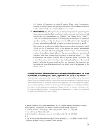 O’Neill Institute for National and Global Health Law




               the freedom of expression on political matters. Under most circumstances,
               commercial speech is outside the sphere of protection of freedom of expression since
               it only complements the free exercise of a business activity.35
           	 United States: The US Supreme Court clearly distinguished the protection given
              to the expression of political and social ideas from the protection given to commercial
              speech in the case Central Hudson Gas & Electric Corp. v. Public Service Comm'n.36
              The Court established a different test to determine whether restrictions to commercial
              speech are lawful; under this test, the government still bears the burden of proof, but
              the state has much greater latitude to impose restrictions on commercial speech:
               “For commercial speech to come within that provision, it at least must concern lawful
               activity and not be misleading. Next, we ask whether the asserted governmental
               interest is substantial. If both inquiries yield positive answers, we must determine
               whether the regulation directly advances the governmental interest asserted, and
               whether it is not more extensive than is necessary to serve that interest”37 (…) “The
               Government is not required to employ the least restrictive means conceivable, but
               it must demonstrate narrow tailoring of the challenged regulation to the asserted
               interest—a fit that is not necessarily perfect, but reasonable; that represents not
               necessarily the single best disposition but one whose scope is in proportion to the
               interest served.”38



2.	 Industry Argument: Because of the importance of freedom of speech, the State
     must not be allowed to pass a priori judgment on the value of any speech. The
     tobacco industry further asserts that freedom of speech is basic to a well-functioning democracy.
     Robust protection of speech expands the amount of information available to consumers, protects
     democratic institutions by permitting criticism and enriches the cultural practices of all people.
     Because of its importance, the State must not be permitted, according to the industry, to prohibit a
     priori the contents of advertising or publications.39 Speech may only be limited or prohibited if it can
     be shown that the speech injures a very narrow class of State interests.40 The industry asserts that
     its speech does not harm these State interests.

	
	


35 Amparo in review 91/2004. Crédito Afianzador, S.A. de C.V., Compañía Mexicana de Garantías, October 20,
2004. Unanimity of votes. Speaker: José Ramón Cossío Díaz. Secretary: Raúl M. Mejía Garza.
36 Central Hudson Gas & Electric Corp. v. Public Service Comm’n, 447 U.S. 557, 561 (1980).
37 Near v. Minnesota, 283 U.S. 697 (1931).
38 Greater New Orleans Broadcasting Assn., Inc. v. United States, 527 U.S. 173, 188 (1999).
39 Id.
40 Brief as Amicus Curiae Supporting Respondents Provincia de Santa Fe p. 4.1.B., Nobleza Piccardo S.A.I.C. Y
F. v. Provincia de Santa Fe, 188/2006, Supreme Court of Argentina.


                                                                                                                 21
 