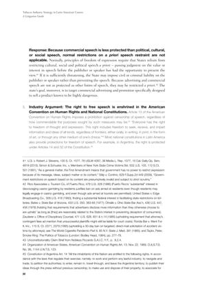 Tobacco Industry Strategy in Latin American Courts:
A Litigation Guide




	    Response: Because commercial speech is less protected than political, cultural,
     or social speech, normal restrictions on a priori speech restraint are not
     applicable. Normally, principles of freedom of expression require that States refrain from
     restricting cultural, social and political speech a priori – passing judgment on the value or
     interest in speech before the publisher or speaker has had the opportunity to present the
     view.41 If it is sufficiently threatening, the State may impose civil or criminal liability on the
     publisher or speaker rather than preventing the speech. Because advertising and commercial
     speech are not as protected as other forms of speech, they may be restricted a priori.42 The
     state’s goal, moreover, is to target commercial advertising and promotion specifically designed
     to sell a product known to be highly dangerous.


3.	 Industry Argument: The right to free speech is enshrined in the American
     Convention on Human Rights and National Constitutions. Article 13 of the American
     Convention on Human Rights imposes a prohibition against censorship of speech, regardless of
     how commendable the purposes sought by such measures may be.43 “Everyone has the right
     to freedom of thought and expression. This right includes freedom to seek, receive, and impart
     information and ideas of all kinds, regardless of frontiers, either orally, in writing, in print, in the form
     of art, or through any other medium of one’s choice.”44 Most national constitutions in Latin America
     also provide protections for freedom of speech. For example, in Argentina, the right is protected
     under Articles 14 and 32 of the Constitution.45



41 U.S. v. Robert J. Stevens, 130 S. Ct. 1577, 78 USLW 4267, 38 Media L. Rep. 1577, 10 Cal. Daily Op. Serv.
4819 (2010); Simon & Schuster, Inc. v. Members of New York State Crime Victims Bd. 502 U.S. 105, 112 S.Ct.
501 (1991). “As a general matter, the First Amendment means that government has no power to restrict expression
because of its message, ideas, subject matter or its content.” Stilp v. Contino, 629 F.Supp.2d 449 (2009). “Govern-
ment restrictions on speech based on its content are presumptively invalid and subject to strict scrutiny.”
42 Rico Associates v. Tourism Co. of Puerto Rico, 478 U.S. 328 (1986) (Puerto Rico’s ``substantial’’ interest in
discouraging casino gambling by residents justifies ban on ads aimed at residents even though residents may
legally engage in casino gambling, and even though ads aimed at tourists are permitted); United States v. Edge
Broadcasting Co., 509 U.S. 418 (1993), finding a substantial federal interest in facilitating state restrictions on lot-
teries; Bates v. State Bar of Arizona, 433 U.S. 350, 383-84 (1977); Ohralik v. Ohio State Bar Ass’n, 436 U.S. 447,
456 (1978) (holding that requirements that advertisers disclose more information than they otherwise choose to
are upheld ``as long as [they] are reasonably related to the State’s interest in preventing deception of consumers);
Zauderer v. Office of Disciplinary Counsel, 471 U.S. 626, 651 & n.14 (1985) (upholding requirement that attorney’s
contingent fees ad mention that unsuccessful plaintiffs might still be liable for court costs); Florida Bar v. Went For
It, Inc., 115 S. Ct. 2371, 2379 (1995) (upholding a 30-day ban on targeted, direct-mail solicitation of accident vic-
tims by attorneys); see The World Cigarette Pandemic-Part II, 85 N.Y. State J. Med. 391 (1985); and Taylor, Peter,
Smoke Ring: The Politics of Tobacco (London: Bodley Head, 1984), pp. 277-79.
43 Unconstitutionality Claim Brief from Nobleza Piccardo S.A.I.C. Y F., p. 8.2.4.
44 Organization of American States, American Convention on Human Rights Art. 13, Nov. 22, 1969, O.A.S.T.S.
No. 36, 1144 U.N.T.S. 123.
45 Constitution of Argentina Art. 14 “All the inhabitants of the Nation are entitled to the following rights, in accor-
dance with the laws that regulate their exercise, namely: to work and perform any lawful industry; to navigate and
trade; to petition the authorities; to enter, remain in, travel through, and leave the Argentine territory; to publish their
ideas through the press without previous censorship; to make use and dispose of their property; to associate for
22
 