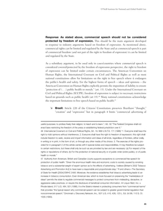O’Neill Institute for National and Global Health Law




	    Response: As stated above, commercial speech should not be considered
     protected by freedom of expression. This should be the main argument developed
     in response to industry arguments based on freedom of expression. As mentioned above,
     commercial rights can be limited and regulated by the State and as commercial speech is part
     of commercial freedom (and not part of the right to freedom of expression) it can be limited
     and regulated by the State.  

	    As a subsidiary argument, to be used only in cases/countries where commercial speech is
     considered covered/protected by the freedom of expression perspective, the right to freedom
     of expression can be limited under certain circumstances. The American Convention on
     Human Rights, the International Covenant on Civil and Political Rights as well as most
     national constitutions allow for limitations on the right to free speech where it endangers
     the public’s health and safety. For the highest forms of speech – ideas and opinions – the
     American Convention on Human Rights explicitly permits the imposition of liability to ensure
     “protection of (. . .) public health or morals.” (art. 13). Under the International Covenant on
     Civil and Political Rights (ICCPR), freedom of expression is subject to necessary restrictions
     based on grounds such as public health (art 19).46 Many national constitutions acknowledge
     the important limitations to free speech based on public health.47

           	 Brazil: Article 220 of the Citizens’ Constitution preserves Brazilians’ “thought,”
              “creation” and “expression” but in paragraph 4 limits “commercial advertising of



useful purposes; to profess freely their religion; to teach and to learn."; Art. 32 “The Federal Congress shall not
enact laws restricting the freedom of the press or establishing federal jurisdiction over it.”
46 International Covenant on Civil and Political Rights, Art. 19, 999 U.N.T.S. 171 (1966) “1. Everyone shall have the
right to hold opinions without interference. 2. Everyone shall have the right to freedom of expression; this right shall
include freedom to seek, receive and impart information and ideas of all kinds, regardless of frontiers, either orally,
in writing or in print, in the form of art, or through any other media of his choice. 3. The exercise of the rights pro-
vided for in paragraph 2 of this article carries with it special duties and responsibilities. It may therefore be subject
to certain restrictions, but these shall only be such as are provided by law and are necessary: (a) For respect of the
rights or reputations of others; (b) For the protection of national security or of public order (ordre public), or of public
health or morals.”
47 Authority from American, British and Canadian courts supports exceptions to commercial free speech for
protection of public health. “Given the enormous health risks and economic costs to society caused by smoking
tobacco and a substantial weight of expert opinion as to the effects of advertising, I believe [Britain’s 2002 Tobacco
Advertising and Promotion Act] to have been a responsible and proportionate step.” R and others v The Secretary
of State for Health [2004] EWHC 2493. Moreover, the evidence establishes that tobacco advertising leads to an
increase in tobacco consumption. Even American law, which is more focused on preserving the “marketplace of
ideas” permits the state to regulate commercial messages to protect consumers from misleading, deceptive, or
aggressive sales practices, or require the disclosure of beneficial consumer information. 44 Liquor Mart, Inc. v.
Rhode Island, 517 U.S. 484, 501 (1996). It is the State’s interest in protecting consumers from “commercial harms”
that provides “the typical reason why commercial speech can be subject to greater governmental regulation than
noncommercial speech.” Cincinnati v. Discovery Network, Inc., 507 U.S. 410, 426, 123 L. Ed. 2d 99, 113 S. Ct.
1505 (1993).


                                                                                                                            23
 