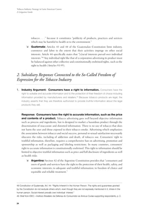 Tobacco Industry Strategy in Latin American Courts:
A Litigation Guide




                tobacco . . .” because it constitutes “publicity of products, practices and services
                which may be harmful to health or to the environment.”
          	 Guatemala: Articles 43 and 44 of the Guatemalan Constitution limit industry,
             commerce and labor to the extent that their activities impinge on other social
             interests. Article 44 specifically states that “[s]ocial interests prevail over individual
             interests.”48 Any individual right like that of a corporation advertising its product must
             be balanced against other collective and constitutionally enshrined rights, such as the
             right to health (Articles 93-95).


2. Subsidiary Responses Connected to the So-Called Freedom of
Expression for the Tobacco Industry

1.	Industry Argument: Consumers have a right to information. Consumers have the
     right to suitable and accurate information and to the protection of their freedom of choice including
     information provided by manufacturers and retailers.49 Because tobacco products are legal, the
     industry asserts that they are therefore authorized to provide truthful information about the legal
     products they sell.



	    Response: Consumers have the right to accurate information, such as the price
     and contents of a product. Tobacco advertising goes well beyond objective information
     such as process and ingredients, but is designed to market a hazardous product through the
     dissemination of inaccurate and distorted information. There is no use of tobacco that does
     not harm the user and those exposed to their tobacco smoke. Advertising which emphasizes
     the association between tobacco and social success, personal or sexual satisfaction necessarily
     obscures the risks, including of addiction and death, of tobacco use. Consumers’ right to
     truthful information, therefore, requires a comprehensive ban on advertising, promotion and
     sponsorship as well as packaging and labeling restrictions. In many countries, consumers’
     right to accurate information is constitutionally enshrined. This right to information should be
     limited to objective truthful information such as price and full disclosure of ingredients as well
     as health risks.
          	 Argentina: Section 42 of the Argentine Constitution provides that “consumers and
             users of goods and services have the right to the protection of their health, safety, and
             economic interests; to adequate and truthful information; to freedom of choice and
             equitable and reliable treatment.”




48 Constitution of Guatemala, Art. 44: “Rights Inherent in the Human Person. The rights and guarantees granted
by the Constitution do not exclude others which, even though they are not expressly mentioned in it, inhere in the
human person. Social interest prevails over individual interest.”
49 Brief from IDEC – Instituto Brasileiro de Defensa do Consumidor as Amicus Curiae supporting respondents, p. 2.


24
 