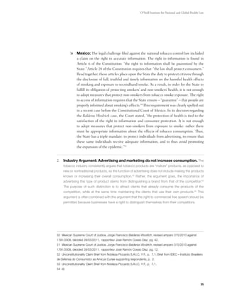 O’Neill Institute for National and Global Health Law




          	 Mexico: The legal challenge filed against the national tobacco control law included
             a claim on the right to accurate information. The right to information is found in
             Article 6 of the Constitution: “the right to information shall be guaranteed by the
             State.” Article 28 of the Constitution requires that: “the law shall protect consumers.”
             Read together, these articles place upon the State the duty to protect citizens through
             the disclosure of full, truthful and timely information on the harmful health effects
             of smoking and exposure to secondhand smoke. As a result, in order for the State to
             fulfill its obligation of protecting smokers’ and non-smokers’ health, it is not enough
             to adopt measures that protect non-smokers from tobacco smoke exposure. The right
             to access of information requires that the State ensure – “guarantee” – that people are
             properly informed about smoking’s effects.50 This requirement was clearly spelled out
             in a recent case before the Constitutional Court of Mexico. In its decision regarding
             the Balderas Woolrich case, the Court stated, “the protection of health is tied to the
             satisfaction of the right to information and consumer protection. It is not enough
             to adopt measures that protect non-smokers from exposure to smoke: rather there
             must be appropriate information about the effects of tobacco consumption. Thus,
             the State has a triple mandate: to protect individuals from advertising, to ensure that
             these same individuals receive adequate information, and to thus avoid promoting
             the expansion of the epidemic.”51   


2.	 Industry Argument: Advertising and marketing do not increase consumption. The
     tobacco industry consistently argues that tobacco products are “mature” products, as opposed to
     new or nontraditional products, so the function of advertising does not include making the products
     known or increasing their overall consumption.52 Rather, the argument goes, the importance of
     advertising this type of product stems from distinguishing a brand from that of the competitor.53
     The purpose of such distinction is to attract clients that already consume the products of the
     competition, while at the same time maintaining the clients that use their own products.54 This
     argument is often combined with the argument that the right to commercial free speech should be
     permitted because businesses have a right to distinguish themselves from their competitors.

	




50 Mexican Supreme Court of Justice, Jorge Francisco Balderas Woolrich, revised amparo 315/2010 against
1791/2008, decided 28/03/2011, rapporteur José Ramón Cossio Diaz, pg. 42.
51 Mexican Supreme Court of Justice, Jorge Francisco Balderas Woolrich, revised amparo 315/2010 against
1791/2008, decided 28/03/2011, rapporteur José Ramón Cossio Diaz, pg. 12.
52 Unconstitutionality Claim Brief from Nobleza Piccardo S.A.I.C. Y F., p. 7.1; Brief from IDEC – Instituto Brasileiro
de Defensa do Consumidor as Amicus Curiae supporting respondents, p. 2.
53 Unconstitutionality Claim Brief from Nobleza Piccardo S.A.I.C. Y F., p. 7.1.
54 Id.




                                                                                                                    25
 
