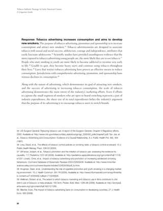 Tobacco Industry Strategy in Latin American Courts:
A Litigation Guide




	    Response: Tobacco advertising increases consumption and aims to develop
     new smokers. The purpose of tobacco advertising, promotion and sponsorship is to increase
     consumption and attract new smokers.55 Tobacco advertisements are designed to associate
     tobacco with sexual and social success, athleticism, courage and independence, attributes that
     easily fascinate adolescents.56 Scientific studies have provided unambiguous evidence that the
     more exposed to tobacco advertising young people are, the more likely they are to use tobacco.57
     People who start smoking in youth are more likely to become addicted to nicotine very early
     in life.58 Unable to quit, they become heavy users and continue using tobacco throughout
     their lives.59 Laws that restrict tobacco advertising have proven an effective means to reduce
     consumption. Jurisdictions with comprehensive advertising, promotion, and sponsorship bans
     witness declines in consumption.60

     Along with the nature of advertising, which demonstrates its goal of attracting new smokers,
     and the success of advertising in increasing tobacco consumption, the scale of tobacco
     advertising demonstrates the main intent of the industry’s marketing efforts. Even if efforts
     to capture the small segment of smokers who are open to brand-switching represent a part of
     industry expenditures, the sheer size of its total expenditures belies the industry’s argument
     that the purpose of its advertising is to encourage tobacco users to switch brands.




55 US Surgeon General. Reducing tobacco use: A report of the Surgeon General. Chapter 5 Regulatory efforts.
2000. Available at: http://www.cdc.gov/tobacco/data_statistics/sgr/sgr_2000/00_pdfs/chapter5.pdf; Tye, Joe, et
al., Tobacco Advertising and Consumption: Evidence of a Causal Relationship, 8 J. Public Health Pol. 492, 494
(1987).
56 Levy, David, et al., The effects of tobacco control policies on smoking rates: a tobacco control scorecard. 10 J.
Public Health Manag. Pract. 338-53 (2004).
57 DiFranza, Joseph, et al., Tobacco promotion and the initiation of tobacco use: assessing the evidence for
causality. 117 Pediatrics 1237-48 (2006). Available at: http://pediatrics.aappublications.org/cgi/content/full/117/6/
e1237; Lovato, Chris, et al., Impact of tobacco advertising and promotion on increasing adolescent smoking
behaviours. Cochrane Database of Systematic Reviews 2003:CD003439. Available at: http://www.mrw.inter-
science.wiley.com/cochrane/clsysrev/articles/CD003439/pdf_fs.html.
58 Krugman, Dean, et al., Understanding the role of cigarette promotion and youth smoking in a changing market-
ing environment. 10 J. Health Commun. 261-78 (2005). Available at: http://www.informaworld.com/smpp/ftinterfac
e~content=a714034939~fulltext=713240928.
59 Wellman, Robert, et al., The extent to which tobacco marketing and tobacco use in films contribute to chil-
dren’s use of tobacco: a meta-analysis. 160 Arch. Pediat. Adol. Med. 1285-96 (2006). Available at: http://archpedi.
ama-assn.org/cgi/content/full/160/12/1285.
60 Blecher, Evan, The impact of tobacco advertising bans on consumption in developing countries, 27 J. Health
Econ. 930 (2008).



26
 