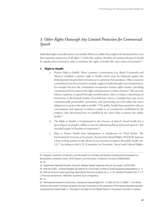 O’Neill Institute for National and Global Health Law




3. Other Rights Outweigh Any Limited Protection for Commercial
Speech

Individual rights mutually restrict one another. When in conflict they ought to be harmonized in a way
that maximizes protection of all rights.61 Under this analysis, freedom of commercial speech should
be significantly restricted in order to maximize the rights to health, life and a clean environment. 62

1. 	Right to Health
       a.	 Positive Right to Health. Many countries’ constitutions (e.g. Brazil, Guatemala and
            Mexico) establish a positive right to health which must be balanced against the
            limited protection provided to businesses to advertise their products. Other countries’
            constitutions have been found to include a right to health through court interpretation,
            for example because the constitution incorporates human rights treaties, providing
            constitutional level status to the rights and guarantees in these treaties.63 Because the
            tobacco epidemic is spread through misinformation, bans on tobacco advertising (or
            restrictions in the limited number of jurisdictions where a complete ban may not be
            constitutionally permissible), promotion, and sponsorship are well within the state’s
            obligations to protect the right to health.64 The public health threat posed by tobacco
            consumption and exposure to tobacco smoke is so conclusively established by the
            evidence that advertising bans are justified by the state’s duty to protect the public
            health.65
          b.	 The Right to Health is Fundamental to the Exercise of Speech. Good health has a
              great impact on people’s ability to exercise informed political and social speech – the
              intended targets of freedom of expression.66
          c.	 Duty to Protect Health from Infringement or Interference by Third Parties. The
              International Covenant on Economic, Social and Cultural Rights (ICESCR) imposes
              a duty on State parties to take all necessary measures to protect the public health (art.
              12).67 According to the U.N. Committee on Economic, Social and Cultural Rights,



61 Nogueira, Humberto, El Derecho a la Información en el Ámbito del Derecho Constitucional Comparado en
Iberoamérica y Estados Unidos, 48 El Derecho a la Información y Derechos Humanos UNAM (2000).
62 Id.
63 Argentinean National Chamber, Viceconti, Mariela Yestado Nacional s/Acción de amparo, 02/05/1998.
64 Brief from IDEC – Instituto Brasileiro de Defensa do Consumidor as Amicus Curiae Supporting Respondents, p. 6.
65 Brief as Amicus Curiae supporting respondents Provincia de Santa Fe. p. 4.1.B., Nobleza Piccardo S.A.I.C. Y F.
v. Provincia de Santa Fe, 188/2006, Supreme Court of Argentina.
66 Id.
67 International Covenant on Economic, Social and Cultural Rights Art. 12, 993 U.N.T.S. 3 (1966) “1. The States
Parties to the present Covenant recognize the right of everyone to the enjoyment of the highest attainable standard
of physical and mental health. 2. The steps to be taken by the States Parties to the present Covenant to achieve




                                                                                                                   27
 