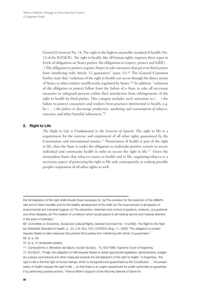 Tobacco Industry Strategy in Latin American Courts:
A Litigation Guide




                 General Comment No. 14, The right to the highest attainable standard of health (Art.
                 12 of the ICESCR), “the right to health, like all human rights, imposes three types or
                 levels of obligations on States parties: the obligations to respect, protect and fulfill (. .
                 .) The obligation to protect requires States to take measures that prevent third parties
                 from interfering with Article 12 guarantees” (para 33).68 The General Comment
                 further state that “violations of the right to health can occur through the direct action
                 of States or other entities insufficiently regulated by States.”69 In addition, “violations
                 of the obligation to protect follow from the failure of a State to take all necessary
                 measures to safeguard persons within their jurisdiction from infringements of the
                 right to health by third parties. This category includes such omissions as (. . .) the
                 failure to protect consumers and workers from practices detrimental to health, e.g.
                 by (. . .) the failure to discourage production, marketing and consumption of tobacco,
                 narcotics and other harmful substances.”70


2. 	Right to Life
       	    The Right to Life is Fundamental to the Exercise of Speech. The right to life is a
            requirement for the exercise and enjoinment of all other rights guaranteed by the
            Constitution and international treaties.71 Preservation of health is part of the right
            to life, thus the State is under the obligation to undertake positive actions to secure
            individual and community health in order to secure the right to life.72   Given the
            tremendous harm that tobacco causes to health and to life, regulating tobacco is a
            necessary aspect of protecting the right to life and, consequently, to making possible
            people’s enjoyment of all other rights as well.




the full realization of this right shall include those necessary for: (a) The provision for the reduction of the stillbirth-
rate and of infant mortality and for the healthy development of the child; (b) The improvement of all aspects of
environmental and industrial hygiene; (c) The prevention, treatment and control of epidemic, endemic, occupational
and other diseases; (d) The creation of conditions which would assure to all medical service and medical attention
in the event of sickness.”
68 Committee on Economic, Social and Cultural Rights, General Comment No. 14 (2000), The Right to the High-
est Attainable Standard of Health, p. 33, U.N. Doc. E/C.12/2000/4 (Aug. 11, 2000) “The obligation to protect
requires States to take measures that prevent third parties from interfering with article 12 guarantees.”
69 Id. p. 48.
70 Id. p. 51 (emphasis added).
71 Campodónico v. Ministerio de Salud y Acción Social p. 15, 823/1999, Supreme Court of Argentina.
72 ECOSOC, “Finally, the obligation to fulfil requires States to adopt appropriate legislative, administrative, budget-
ary, judicial, promotional and other measures towards the full realization of the right to health.” In Argentina, “the
right to life is the first right of human beings, which is recognized and guaranteed by the Constitution . . .the preser-
vation of health includes the right to life ... so that there is an urgent requirement for public authorities to guarantee
it by performing positive actions.” Amicus Brief in Support of the Attorney General of Santa Fe.

28
 