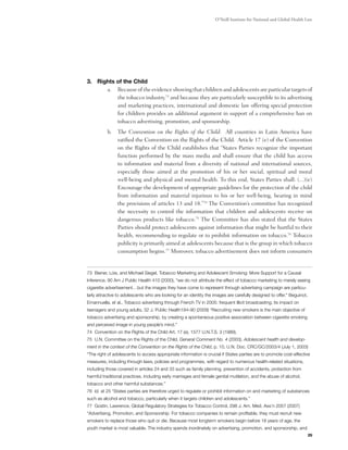 O’Neill Institute for National and Global Health Law




3. 	Rights of the Child
       a.	 Because of the evidence showing that children and adolescents are particular targets of
           the tobacco industry,73 and because they are particularly susceptible to its advertising
           and marketing practices, international and domestic law offering special protection
           for children provides an additional argument in support of a comprehensive ban on
           tobacco advertising, promotion, and sponsorship.
          b.	 The Convention on the Rights of the Child:  All countries in Latin America have
              ratified the Convention on the Rights of the Child.  Article 17 (e) of the Convention
              on the Rights of the Child establishes that “States Parties recognize the important
              function performed by the mass media and shall ensure that the child has access
              to information and material from a diversity of national and international sources,
              especially those aimed at the promotion of his or her social, spiritual and moral
              well-being and physical and mental health. To this end, States Parties shall: (...)(e)
              Encourage the development of appropriate guidelines for the protection of the child
              from information and material injurious to his or her well-being, bearing in mind
              the provisions of articles 13 and 18.”74 The Convention’s committee has recognized
              the necessity to control the information that children and adolescents receive on
              dangerous products like tobacco.75 The Committee has also stated that the States
              Parties should protect adolescents against information that might be hurtful to their
              health, recommending to regulate or to prohibit information on tobacco.76 Tobacco
              publicity is primarily aimed at adolescents because that is the group in which tobacco
              consumption begins.77 Moreover, tobacco advertisement does not inform consumers


73 Biener, Lois, and Michael Siegel, Tobacco Marketing and Adolescent Smoking: More Support for a Causal
Inference, 90 Am J Public Health 410 (2000), “we do not attribute the effect of tobacco marketing to merely seeing
cigarette advertisement…but the images they have come to represent through advertising campaign are particu-
larly attractive to adolescents who are looking for an identity the images are carefully designed to offer." Beguinot,
Emannuella, et al., Tobacco advertising through French TV in 2005: frequent illicit broadcasting; its impact on
teenagers and young adults, 32 J. Public Health184-90 (2009) “Recruiting new smokers is the main objective of
tobacco advertising and sponsorship, by creating a spontaneous positive association between cigarette smoking
and perceived image in young people’s mind.”
74 Convention on the Rights of the Child Art. 17 (e), 1577 U.N.T.S. 3 (1989).
75 U.N. Committee on the Rights of the Child, General Comment No. 4 (2003), Adolescent health and develop-
ment in the context of the Convention on the Rights of the Child, p. 10, U.N. Doc. CRC/GC/2003/4 (July 1, 2003)
“The right of adolescents to access appropriate information is crucial if States parties are to promote cost‑effective
measures, including through laws, policies and programmes, with regard to numerous health‑related situations,
including those covered in articles 24 and 33 such as family planning, prevention of accidents, protection from
harmful traditional practices, including early marriages and female genital mutilation, and the abuse of alcohol,
tobacco and other harmful substances.”
76 Id. at 25 “States parties are therefore urged to regulate or prohibit information on and marketing of substances
such as alcohol and tobacco, particularly when it targets children and adolescents.”
77 Gostin, Lawrence, Global Regulatory Strategies for Tobacco Control, 298 J. Am. Med. Ass’n 2057 (2007)
“Advertising, Promotion, and Sponsorship. For tobacco companies to remain profitable, they must recruit new
smokers to replace those who quit or die. Because most longterm smokers begin before 18 years of age, the
youth market is most valuable. The industry spends inordinately on advertising, promotion, and sponsorship, and
                                                                                                                         29
 
