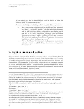 Tobacco Industry Strategy in Latin American Courts:
A Litigation Guide




                on the product itself and the harmful effects; rather, it induces an action that
                threatens health, the environment and life.78
          	     From a constitutional perspective it is possible to present the following provisions:
                     i.	      Brazil: The Brazilian Constitution, enacted on October 5, 1988, determines
                              that health is a social right79 and that it is the duty of the family, the society
                              and the State to ensure to children and adolescents, with absolute priority,
                              the right to life, health, nourishment, education, leisure, professional
                              training, culture, dignity, respect, freedom, and family and community
                              life, as well as to guard them from all forms of negligence, discrimination,
                              exploitation, violence, cruelty, and oppression.80
                     ii.	     Mexico: The Mexican Constitution specifically guarantees to children the
                              satisfaction of their needs for health and education for a comprehensive
                              development.81




B. Right to Economic Freedom
Many constitutions provide for liberty of industry, commerce, and work while establishing that such
freedoms can be limited by laws for reasons of social and national interest.82 The tobacco industry
has invoked these provisions to argue, for example, that advertising restrictions and bans, and
restrictions and bans on smoking in public places and workplaces, decrease competition and harm
the exercise of lawful economic activity.83 As with arguments based on commercial free speech,
these protections fail any test of proportionality due to the overwhelming interest in protecting the
public health from tobacco use and exposure to smoke.84



the United States alone spent $13.11 billion in 2005. In developing countries, multinational companies advertise to
induce experimentation among nonsmokers and stimulate consumer demand for international brands instead of
local products. Simultaneously, companies promote “youth smoking prevention” campaigns as part of “corporate
social responsibility,” although they are ineffective and undermine effective tobacco control. While aggressively
courting youth culture, the industry takes credit for youth prevention.”
78 Brief from IDEC – Instituto Brasileiro de Defensa do Consumidor as Amicus Curiae Supporting Respondents,
p. 6.
79 Constitution of Brazil of 1988, Art. 6.
80 Id., Art. 227
81 Constitution of Mexico, article 4, para. 6.
82 Constitution of Guatemala, Art. 43: “Freedom of Industry, Trade, and Work. The freedom of industry, trade, and
work is recognized, except for limitations which for social motives or national interest are imposed by law.”
83 Unconstitutionality Claim Brief for Nobleza Piccardo S.A.I.C. Y F., p. 8.2.5.
84 Universidad de San Carlos de Guatemala brief as Amicus Curiae opposing claimant Guatemala Chamber of
Commerce p. III, Partial General Unconsitutionality, 2158-2009, Constitutional Court of Guatemala “No article
of the Law bans or even restricts the manufacture, production, distribution and marketing of tobacco products,
because its aim is not to regulate those activities, but rather to regulate where the consumption of tobacco prod-

30
 