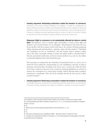 O’Neill Institute for National and Global Health Law




1.	 Industry Argument: Advertising restrictions violate the freedom of commerce.
     According to the tobacco industry, legislation that regulates or forbids the advertisement of
     tobacco thwarts the economic initiative, restricting legal activities, the free circulation of goods and
     generating, overall, an environment in which economic development cannot be naturally pursued.85
     It does so by violating commercial rights like the right to contract, the right to not contract, the right
     to exercise commerce and industry, the right to advertise and sponsor events, etc.86



	Response: Right to commerce is not substantially affected by tobacco control
 laws. The legislature is free to regulate rights and freedoms, as long as those rights and
 freedoms’ most essential features are not infringed.87 Advertising laws and smoke free laws
 do not interfere with the economic activity itself, that is, the activities of buying, producing,
 selling, importing and exporting tobacco, cigarettes, cigars and other products.88 Individuals
 and corporations are free to manufacture, sell and consume tobacco products subject
 only to the State’s reasonable authority to protect the public health as described below.89
 Firearms, prescription medications, and even consumer products (e.g., toys) are also subject
 to substantial regulation due to the hazards they pose.

	    This reasoning was embraced by the Colombian Constitutional Court in a recent case in
     which the Court ratified the constitutionality of a law establishing a total ban on tobacco
     promotion and sponsorship. According to the Court, such a measure lies within the limits
     of the State´s capacity to intervene in the economy by imposing prohibitions on activities to
     promote the consumption of a certain group of goods, without affecting tobacco products’
     manufacture or distribution. Thus, the Court concludes that the law does not per se affect
     economic freedom.90


2.	Industry Argument: Restricting consumption violates the freedom of commerce.
     Even if legal measures do not prohibit the manufacturing, production, distribution or commercialization
     of tobacco products, prohibiting consumption is a limitation or restriction on economic freedom.91




ucts is allowed in order to protect the right to life and health of non-smokers, as well as the smoker himself.”
85 Unconstitutionality Claim Brief for Nobleza Piccardo S.A.I.C. Y F., p. 8.2.5 (citing the Constitution of Argentina
articles 14 and 33).
86 Id.
87 Brief as Amicus Curiae Supporting Respondents Provincia de Santa Fe, p. 4.2.
88 Id.
89 Id.
90 Colombian Constitutional Court, Expediente D-8096  - Sentencia C-830/10, October 20, 2010.
91 Complaint from Guatemalan Chamber of Commerce p. V.-) A), Partial General Unconsitutionality, 2158-2009,
Constitutional Court of Guatemala.

                                                                                                                     31
 