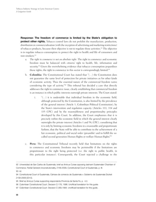 Tobacco Industry Strategy in Latin American Courts:
A Litigation Guide




	Response: The freedom of commerce is limited by the State’s obligation to
 protect other rights. Tobacco control laws do not prohibit the manufacture, production,
 distribution or commercialization (with the exception of advertising and marketing restrictions)
 of tobacco products, because their objective is not to regulate those activities.92 The objective
 is to regulate tobacco consumption to protect the right to health and life of consumers and
 non-smokers.93
      a.	 The right to commerce is not an absolute right. The right to commerce and economic
           freedom must be balanced with citizens’ right to health, life, information and
           security.94 Given the overwhelming evidence that tobacco consumption jeopardizes
           these rights, the right to commerce in this sector is correspondingly limited.95
          b.	 Colombia: The Constitutional Court has stated that “(…) the Constitution does
              not guarantee the same level of protection for private initiatives as for other kinds
              of economic activity. Thus the essential nature of the commercial freedom varies
              considering the type of activity.”96 This tribunal has decided a case that directly
              addresses the right to commerce issue, clearly establishing that commercial freedom
              is an instance in which public interests outweigh private interests. The Court stated:
                     i.	     “(…) it is undeniable that individual freedom in the economic field,
                             although protected by the Constitution, is also limited by the prevalence
                             of the general interest (Article 1, Colombian Political Constitution), by
                             the State’s intervention and regulation capacity (Articles 333, 334 and
                             335 CPC) and by the reasonableness and proportionality principles
                             developed by this Court. In addition, the Court emphasizes that it is
                             precisely within the economic field in which the general interest clearly
                             outweighs the private interest (Articles 1 and 58, CPC), considering that
                             it is only by limiting economic freedoms in a reasonable and proportionate
                             fashion, that the State will be able to contribute to the achievement of a
                             fair economic, political and social order (preamble) and to fulfill the so-
                             called second generation Human Rights or welfare Human Rights”97
          	
          c.	 Peru: The Constitutional Tribunal recently held that limitations on the rights
              to commerce and economic freedoms may be permissible if the limitations are
              proportionate to the right being protected (i.e. the right to public health, in
              this particular instance). Consequently, the Court rejected a challenge to the


92 Universidad de San Carlos de Guatemala, brief as Amicus Curiae opposing claimant Guatemalan Chamber of
Commerce, Partial General Unconsitutionality, 2158-2009, Constitutional Court of Guatemala, p. III.
93 Id.
94 Constitutional Court of Guatemala, Cámara de comercio de Guatemala v. Gobierno de Guatemala Docket
2158-2009 (2010).
95 Brief as Amicus Curiae supporting respondents Provincia de Santa Fe, p. 4.2.
96 Colombian Constitutional Court. Decision C-176, 1996. Unofficial translation for this guide.
97 Colombian Constitutional Court. Decision C-265,1994. Unofficial translation for this guide.


32
 