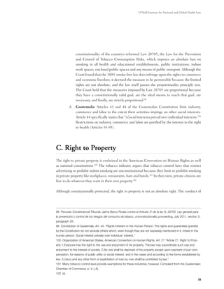 O’Neill Institute for National and Global Health Law




                constitutionality of the country’s reformed Law 28705, the Law for the Prevention
                and Control of Tobacco Consumption Risks, which imposes an absolute ban on
                smoking in all health and educational establishments, public institutions, indoor
                work spaces, enclosed public spaces and any means of public transport. Although the
                Court found that the 100% smoke free law does infringe upon the rights to commerce
                and economic freedom, it deemed the measure to be permissible because the limited
                rights are not absolute, and the law itself passes the proportionality principle test.
                The Court held that the measures imposed by Law 28705 are proportional because
                they have a constitutionally valid goal, are the ideal means to reach that goal, are
                necessary, and finally, are strictly proportional.98  
          d.	 Guatemala: Articles 43 and 44 of the Guatemalan Constitution limit industry,
              commerce and labor to the extent their activities impinge on other social interests.
              Article 44 specifically states that “[s]ocial interests prevail over individual interests.”99
              Restrictions on industry, commerce and labor are justified by the interest in the right
              to health (Articles 93-95).




C. Right to Property
The right to private property is enshrined in the American Convention on Human Rights as well
as national constitutions.100 The tobacco industry argues that tobacco control laws that restrict
advertising or prohibit indoor smoking are unconstitutional because they limit or prohibit smoking
in private property like workplaces, restaurants, bars and hotels.101 In their view, private citizens are
free to do whatever they want in their own property.102

Although constitutionally protected, the right to property is not an absolute right. The conduct of




98 Peruvian Constitutional Tribunal. Jaime Barco Rodas contra el Artículo 3º de la ley N. 28705 Ley general para
la prevención y control de los riesgos del consumo de tabaco, unconstitutionality proceeding, July 2011. section 3,
paragraph 28.
99 Constitution of Guatemala, Art. 44: “Rights Inherent in the Human Person. The rights and guarantees granted
by the Constitution do not exclude others which, even though they are not expressly mentioned in it, inhere in the
human person. Social interest prevails over individual interest.”
100 Organization of American States, American Convention on Human Rights, Art. 21 “Article 21. Right to Prop-
erty 1.Everyone has the right to the use and enjoyment of his property. The law may subordinate such use and
enjoyment to the interest of society. 2.No one shall be deprived of his property except upon payment of just com-
pensation, for reasons of public utility or social interest, and in the cases and according to the forms established by
law. 3.Usury and any other form of exploitation of man by man shall be prohibited by law.”
101 Many tobacco control laws provide exemptions for these industries, however. Complaint from the Guatemalan
Chamber of Commerce, p. V.-) A).
102 Id.

                                                                                                                     33
 