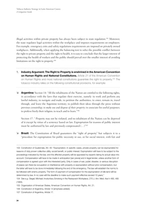 Tobacco Industry Strategy in Latin American Courts:
A Litigation Guide




illegal activities within private property has always been subject to state regulation.103 Moreover,
the state regulates legal activities within the workplace and imposes requirements on employers.
For example, emergency exits and safety regulations requirements are imposed on privately owned
workplaces. Additionally, when applying the balancing test to solve the possible conflict between
the right to private property and the right to health, it is easy to conclude that the larger interest of
protecting the health of workers and the public should prevail over the smaller interest of avoiding
limitations on the right to property.104



1.	Industry Argument: The Right to Property is enshrined in the American Convention
    on Human Rights and National Constitutions. Article 21 of the American Convention
    on Human Rights and most national constitutions guarantee the right to property.105 The
    tobacco industry relies on the following constitutional provisions, for example:


	 Argentina: Section 14: “All the inhabitants of the Nation are entitled to the following rights,
   in accordance with the laws that regulate their exercise, namely: to work and perform any
   lawful industry; to navigate and trade; to petition the authorities; to enter, remain in, travel
   through, and leave the Argentine territory; to publish their ideas through the press without
   previous censorship; to make use and dispose of their property; to associate for useful purposes;
   to profess freely their religion; to teach and to learn.”106

	    Section 17: “ Property may not be violated, and no inhabitant of the Nation can be deprived
     of it except by virtue of a sentence based on law. Expropriation for reasons of public interest
     must be authorized by law and previously compensated (…)”107

	 Brazil: The Constitution of Brazil guarantees the “right of property” but subjects it to a
   “procedure for expropriation for public necessity or use, or for social interest, with fair and



103 Constitution of Guatemala, Art. 40: “Expropriation. In specific cases, private property can be expropriated for
reasons of duly proven collective utility, social benefit, or public interest. Expropriation will have to be subject to the
proceedings indicated by the law, and the affected property will be appraised by experts taking its actual value into
account. Compensation will have to be made in anticipation [ser previa] and in legal tender, unless another form of
compensation is agreed upon with the interested party. Only in cases of war, public disaster, or serious disruption
of peace can there be occupation or interference with property or expropriation without prior compensation, but
the latter will have to be done immediately following the end of the emergency. The law will establish the norms to
be followed with enemy property. The form of payment of compensation for the expropriation of idle land will be
determined by law. In no case will the deadline to make such payment effective exceed 10 years.”
104 See e.g. Siegel, Michael, Involuntary Smoking in the Restaurant Workplace, 270 J. Am. Med. Ass’n 490, 490
(1993).
105 Organization of American States, American Convention on Human Rights, Art. 21.
106 Constitution of Argentina, Article 14 (emphasis added).
107 Constitution of Argentina, Article 17.


34
 