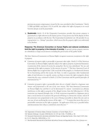 O’Neill Institute for National and Global Health Law




     previous pecuniary compensation, except for the cases provided in this Constitution.” Article
     5, XXII and XXIII, and Article 170, II and III, also subject the right of property to its social
     function (função social da propriedade).

	 Guatemala: Article 39 of the Guatemala Constitution provides that private property is
   guaranteed as a right inherent to the human person. Every person may freely dispose of their
   property in accordance with the law. The Guatemalan Constitution (art. 40) provides for an
   expropriation (i.e., “takings”) procedure, which means that the property right is not understood
   to be absolute.

Response: The American Convention on Human Rights and national constitutions
limit the right to property in the interests of society. In general, private property interests
are subordinate to larger social interests including the preservation of the public health.

The Inter-American Commission on Human Rights recognizes numerous exceptions to the right
to property:
•	   Limitation of property rights is permissible to guarantee other rights. Article 21 of the American
     Convention on Human Rights explicitly subjects the right to property to potential limitations
     in protection of the interest of society, by saying that “the law may subordinate” the use and
     enjoyment of the right to property “to the interest of society.”108 The Inter-American Court of
     Human Rights has recognized that “[t]he social role of the property is a fundamental element
     for its functioning and for this reason, the State, in order to guarantee other fundamental
     rights of vital relevance in a specific society, can limit or restrict the right to property, always
     respecting the cases contained in Article 21 of the Convention and the general principles of
     international law.”109

•	   Limitation of property rights is permissible where the act is lawful, related to a legitimate state
     interest and proportional to the aim of the state interest. The Inter-American Commission
     on Human Rights has said that it can be determined if a statute “constitute[s] an arbitrary
     interference in the right to property of the alleged victims, from the following test: i) If the
     restriction was imposed through a law; ii) If the restriction responded to a legitimate aim to
     raise a social interest or to preserve the general well-being in a democratic society; and iii) If
     the restriction were proportional in the sense of being reasonable to obtain this aim and, in
     any case, of not sacrificing the essence of the right (…).”110 A statute that meets this test is a
     permissible restriction on the right to property.  An application of this test is provided below,
     and demonstrates how tobacco control laws meet this test. 111



108 Organization of American States, American Convention on Human Rights, Art. 21
109 Salvador Chiriboga v. Ecuador, 2008 Inter-Am. Ct. H.R. (ser. C) No. 179 (2008), p. 60.
110 Asociación Nacional de Ex Servidores del Instituto Peruano de Seguridad Social v. Perú, Case 12.670, Inter-
Am. C.H.R., Report No. 38/09 (2009), p. 112.
111 See Asociación Nacional de Ex Servidores del Instituto Peruano de Seguridad Social v. Perú, (Carozza con-


                                                                                                                 35
 