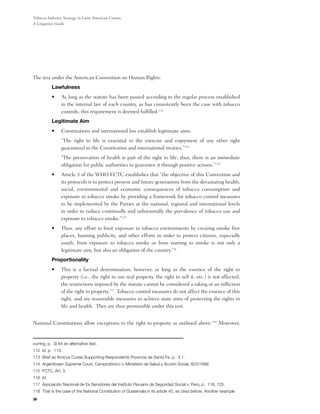 Tobacco Industry Strategy in Latin American Courts:
A Litigation Guide




The test under the American Convention on Human Rights:
           Lawfulness
           •	    As long as the statute has been passed according to the regular process established
                 in the internal law of each country, as has consistently been the case with tobacco
                 controls, this requirement is deemed fulfilled.112
           Legitimate Aim
           •	    Constitutions and international law establish legitimate aims.
           	     “The right to life is essential to the exercise and enjoyment of any other right
                 guaranteed in the Constitution and international treaties.”113
           	     “The preservation of health is part of the right to life; thus, there is an immediate
                 obligation for public authorities to guarantee it through positive actions.”114
           •	    Article 3 of the WHO FCTC establishes that “the objective of this Convention and
                 its protocols is to protect present and future generations from the devastating health,
                 social, environmental and economic consequences of tobacco consumption and
                 exposure to tobacco smoke by providing a framework for tobacco control measures
                 to be implemented by the Parties at the national, regional and international levels
                 in order to reduce continually and substantially the prevalence of tobacco use and
                 exposure to tobacco smoke.”115
           •	    Thus, any effort to limit exposure to tobacco environments by creating smoke free
                 places, banning publicity, and other efforts in order to protect citizens, especially
                 youth, from exposure to tobacco smoke or from starting to smoke is not only a
                 legitimate aim, but also an obligation of the country.116
           Proportionality
           •	    This is a factual determination; however, as long as the essence of the right to
                 property (i.e., the right to use real property, the right to sell it, etc.) is not affected,
                 the restrictions imposed by the statute cannot be considered a taking or an infliction
                 of the right to property.117  Tobacco control measures do not affect the essence of this
                 right, and are reasonable measures to achieve state aims of protecting the rights to
                 life and health.  They are thus permissible under this test.


National Constitutions allow exceptions to the right to property as outlined above.118 Moreover,


curring, p. 3) for an alternative test.
112 Id. p. 113.
113 Brief as Amicus Curiae Supporting Respondents Provincia de Santa Fe, p. 3.1.
114 Argentinean Supreme Court, Campodónico v. Ministerio de Salud y Acción Social, 823/1999.
115 FCTC, Art. 3.
116 Id.
117 Asociación Nacional de Ex Servidores del Instituto Peruano de Seguridad Social v. Perú, p. 118, 125.
118 That is the case of the National Constitution of Guatemala in its article 40, as cited before. Another example
36
 