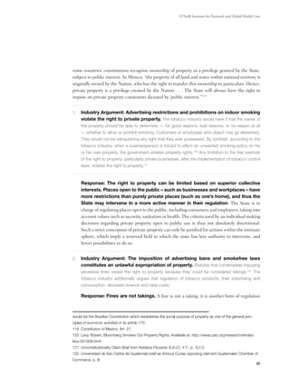 O’Neill Institute for National and Global Health Law




some countries’ constitutions recognize ownership of property as a privilege granted by the State,
subject to public interest. In Mexico, “the property of all land and water within national territory is
originally owned by the Nation, who has the right to transfer this ownership to particulars. Hence,
private property is a privilege created by the Nation . . . The State will always have the right to
impose on private property constraints dictated by ‘public interest.’”119


1.	 Industry Argument: Advertising restrictions and prohibitions on indoor smoking
     violate the right to private property. The tobacco industry would have it that the owner of
     the property should be able to determine — for good reasons, bad reasons, or no reason at all
     — whether to allow or prohibit smoking. Customers or employees who object may go elsewhere.
     They would not be relinquishing any right that they ever possessed. By contrast, according to the
     tobacco industry, when a businessperson is forced to effect an unwanted smoking policy on his
     or her own property, the government violates property rights.120 Any limitation to the free exercise
     of the right to property, particularly private businesses, after the implementation of tobacco control
     laws, violates the right to property.121

	
	    Response: The right to property can be limited based on superior collective
     interests. Places open to the public – such as businesses and workplaces – have
     more restrictions than purely private places (such as one’s home), and thus the
     State may intervene in a more active manner in their regulation. The State is in
     charge of regulating places open to the public, including consumers and employees, taking into
     account values such as security, sanitation or health. The criteria used by an individual making
     decisions regarding private property open to public use is thus not absolutely discretional.
     Such a strict conception of private property can only be justified for actions within the intimate
     sphere, which imply a reserved field in which the state has less authority to intervene, and
     fewer possibilities to do so.


2.	 Industry Argument: The imposition of advertising bans and smokefree laws
     constitutes an unlawful expropriation of property. Statutes that contemplate imposing
     excessive fines violate the right to property because they could be considered takings.122 The
     tobacco industry additionally argues that regulation of tobacco products, their advertising and
     consumption, decrease revenue and raise costs.

	    Response: Fines are not takings. A fine is not a taking; it is another form of regulation



would be the Brazilian Constitution which establishes the social purpose of property as one of the general prin-
ciples of economic activities in its article 170.
119 Constitution of Mexico, Art. 27.
120 Levy, Robert, Bloomberg Smokes Out Property Rights. Available at: http://www.cato.org/research/articles/
levy-021009.html.
121 Unconstitutionality Claim Brief from Nobleza Piccardo S.A.I.C. Y F., p. 8.2.5.
122 Universidad de San Carlos de Guatemala brief as Amicus Curiae opposing claimant Guatemalan Chamber of
Commerce, p. III.
                                                                                                                   37
 