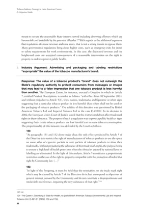Tobacco Industry Strategy in Latin American Courts:
A Litigation Guide




     meant to secure the reasonable State interest served including deterring offenses which are
     foreseeable and avoidable by the potential offender.123 With regards to the additional argument
     that regulations decrease revenue and raise costs, that is not a strong reason to oppose them.
     Many governmental regulations bring about higher costs, such as emergency exits for stores
     or safety requirements for work environments. In this case, the decreased revenue and the
     heightened costs are accepted consequences of a reasonable intervention on the right to
     property in order to protect public health.


3.	 Industry Argument: Advertising and packaging and labeling restrictions
     “expropriate” the value of the tobacco manufacturer’s brand.


	Response: The value of a tobacco product’s “brand” does not outweigh the
 State’s regulatory authority to protect consumers from messages or images
 that may lead to a false impression that one tobacco product is less harmful
 than another. The European Union, for instance, enacted a Directive in which its Article
 7, entitled Product Descriptions, is worded as follows: “with effect from 30 September 2003,
 and without prejudice to Article 5(1), texts, names, trademarks and figurative or other signs
 suggesting that a particular tobacco product is less harmful than others shall not be used on
 the packaging of tobacco products.” The validity of this directive was questioned by British
 American Tobacco Ltd and Imperial Tobacco Ltd in the case C-491/01. In its decision in
 2002, the European Union Court of Justice stated that the restriction did not affect trademark
 rights in their substance. The purpose of such a regulation was to protect public health as signs
 suggesting that certain tobacco products are less harmful can increase tobacco consumption.
 The proportionality of this measure was defended by the Court as follows:
          150
          “As paragraphs 131 and 132 above make clear, the only effect produced by Article 5 of
          the Directive is to restrict the right of manufacturers of tobacco products to use the space
          on some sides of cigarette packets or unit packets of tobacco products to show their
          trademarks, without prejudicing the substance of their trade mark rights, the purpose being
          to ensure a high level of health protection when the obstacles created by national laws on
          labelling are eliminated. In the light of this analysis, Article 5 constitutes a proportionate
          restriction on the use of the right to property compatible with the protection afforded that
          right by Community law. (…)”

          153
          “In light of the foregoing, it must be held that the restrictions on the trade mark right
          which may be caused by Article 7 of the Directive do in fact correspond to objectives of
          general interest pursued by the Community and do not constitute a disproportionate and
          intolerable interference, impairing the very substance of that right.”124


123 Id.
124 The Queen v. Secretary of State for Health, ex parte British American Tobacco (Investments) Ltd and Imperial
Tobacco Ltd. C-491/01 (2002). 150 and 153.
38
 