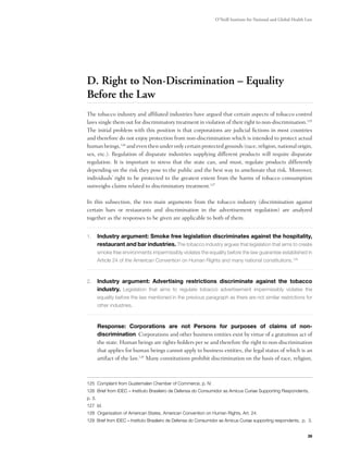 O’Neill Institute for National and Global Health Law




D. Right to Non-Discrimination – Equality
Before the Law
The tobacco industry and affiliated industries have argued that certain aspects of tobacco control
laws single them out for discriminatory treatment in violation of their right to non-discrimination.125
The initial problem with this position is that corporations are judicial fictions in most countries
and therefore do not enjoy protection from non-discrimination which is intended to protect actual
human beings,126 and even then under only certain protected grounds (race, religion, national origin,
sex, etc.). Regulation of disparate industries supplying different products will require disparate
regulation. It is important to stress that the state can, and must, regulate products differently
depending on the risk they pose to the public and the best way to ameliorate that risk. Moreover,
individuals’ right to be protected to the greatest extent from the harms of tobacco consumption
outweighs claims related to discriminatory treatment.127

In this subsection, the two main arguments from the tobacco industry (discrimination against
certain bars or restaurants and discrimination in the advertisement regulation) are analyzed
together as the responses to be given are applicable to both of them.


1.	 Industry argument: Smoke free legislation discriminates against the hospitality,
        restaurant and bar industries. The tobacco industry argues that legislation that aims to create
        smoke free environments impermissibly violates the equality before the law guarantee established in
        Article 24 of the American Convention on Human Rights and many national constitutions.128



2.	 Industry argument: Advertising restrictions discriminate against the tobacco
        industry. Legislation that aims to regulate tobacco advertisement impermissibly violates the
        equality before the law mentioned in the previous paragraph as there are not similar restrictions for
        other industries.



	       Response: Corporations are not Persons for purposes of claims of non-
        discrimination. Corporations and other business entities exist by virtue of a gratuitous act of
        the state. Human beings are rights-holders per se and therefore the right to non-discrimination
        that applies for human beings cannot apply to business entities, the legal status of which is an
        artifact of the law.129 Many constitutions prohibit discrimination on the basis of race, religion,



125 Complaint from Guatemalan Chamber of Commerce, p. IV.
126 Brief from IDEC – Instituto Brasileiro de Defensa do Consumidor as Amicus Curiae Supporting Respondents,
p. 3.
127 Id.
128 Organization of American States, American Convention on Human Rights, Art. 24.
129 Brief from IDEC – Instituto Brasileiro de Defensa do Consumidor as Amicus Curiae supporting respondents, p. 3.


                                                                                                                  39
 