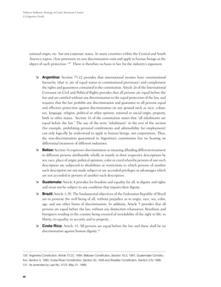 Tobacco Industry Strategy in Latin American Courts:
A Litigation Guide




     national origin, etc. but not corporate status. In many countries within the Central and South
     America region, clear provisions on non discrimination exist and apply to human beings as the
     object of such protection. 130  There is therefore no basis in law for the industry’s argument.


          	 Argentina: Section 75.22 provides that international treaties have constitutional
             hierarchy (that is, are of equal status to constitutional provisions) and complement
             the rights and guarantees contained in the constitution. Article 26 of the International
             Covenant on Civil and Political Rights provides that all persons are equal before the
             law and are entitled without any discrimination to the equal protection of the law, and
             requires that the law prohibit any discrimination and guarantee to all persons equal
             and effective protection against discrimination on any ground such as race, colour,
             sex, language, religion, political or other opinion, national or social origin, property,
             birth or other status.  Section 16 of the constitution states that “all inhabitants are
             equal before the law.” The use of the term “inhabitants” in the rest of the section
             (for example, prohibiting personal entitlements and admissibility for employment)
             can only logically be understood to apply to human beings, not corporations, Thus,
             the non-discrimination guaranteed in Argentina’s constitution has no bearing on
             differential treatment of different industries.
          	 Belize: Section 16 expresses discrimination as meaning affording different treatment
             to different persons attributable wholly or mainly to their respective descriptions by
             sex, race, place of origin, political opinions, color or creed whereby persons of one such
             description are subjected to disabilities or restrictions to which persons of another
             such description are not made subject or are accorded privileges or advantages which
             are not accorded to persons of another such description.
          	 Guatemala: Article 4 provides for freedom and equality for all, in dignity and rights
             and must not be subject to any condition that impairs their dignity.
          	 Brazil: Article 3. IV: The fundamental objectives of the Federation Republic of Brazil
             are to promote the well being of all, without prejudice as to origin, race, sex, color,
             age, and any other forms of discrimination. In addition, Article 5 provides that all
             persons are equal before the law, without any distinction whatsoever, Brazilians and
             foreigners residing in the country being ensured of inviolability of the right to life, to
             liberty, to equality, to security and to property…
          	 Costa Rica: Article 33. All persons are equal before the law and there shall be no
             discrimination against human dignity.131




130 Argentine Constitution, Article 75.22, 1994; Belizean Constitution, Section 16.3, 1981; Guatemalan Constitu-
tion, Section 4, 1985; Costa Rican Constitution, Section 33, 1949 and Brazilian Constitution, Section 3.IV, 1988.
131 As amended by Law No. 4123, May 31, 1968.



40
 