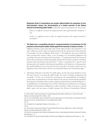 O’Neill Institute for National and Global Health Law




	Response: Even if corporations are proper rights-holders for purposes of non-
 discrimination claims, the discrimination is a lawful exercise of the State’s
 interest in protecting public health. Analytically, a general equal protection clause means:
           If there is no sufficient reason for an unequal treatment, then equal treatment is mandatory;132
           and

           If there is a sufficient reason to order an unequal treatment, then unequal treatment is
           permissible.133


1.	 The State has a compelling interest in unequal treatment of businesses for the
    purpose of securing the public health against the hazards of tobacco smoke. The
    obligation of States to protect the right to life and the right to health as described above is not
    only a sufficient reason to order an unequal treatment for the advancement of the protection
    of such rights, but also an obligation of the States.134 The legislature does not act arbitrarily
    when enacting these statutes; rather, it acts according to its international obligations and
    according to the norms and values of the Constitution. 135 Unequal treatment for the creation of
    tobacco free environments and for banning the advertisement of tobacco products is therefore
    required under international and internal law.136 Unless a constitution has a specific clause
    that guarantees the equality of advertisement possibilities to all industries, or that guarantees
    the equal possibility to carry out any type of activity in any place, the statutes under review are
    legitimate actions of the State’s interest in securing other human and constitutional rights.137

2.	 Advertising restrictions and smoke free public places are the only action possible to secure
    the State’s interest in securing the public health; the action is therefore proportional and
    reasonable.138 In the case of smoke free environments, the total prohibition of smoking in
    certain places is proportional or narrowly tailored to the interest of protecting the population
    from exposure to hazardous tobacco smoke, and protecting from harm caused by third parties.139
    In upholding the constitutionality of Law 28705, which placed an absolute ban on smoking in
    all health and educational establishments, public institutions, indoor work spaces, enclosed
    public spaces and any means of public transport, the Peruvian Constitutional Tribunal,


132 Alexy, Robert, Teoría de los Derechos Fundamentales (Ernesto Garzón Valdés trans., Centro de Estudios
Políticos y Constitucionales 2001) (1986), p. 408.
133 Id. In the United States, where corporations do have rights against non-discrimination, the standard is that the
state action must be narrowly tailored to fit a compelling state interest.
134 Id.
135 Complaint from Guatemalan Chamber of Commerce, p. IV.
136 Id.
137 Alexy, Robert, Teoría de los Derechos Fundamentales (Ernesto Garzón Valdés trans., Centro de Estudios
Políticos y Constitucionales 2001) (1986), p. 408.
138 Brief for Universidad de San Carlos de Guatemala as Amicus Curiae Opposing Claimant Cámara de Comercio
de Guatemala, p. III.
139 Complaint from Clínica de Interés Público del Centro de Investigación y Desarrollo de la Educación, p. VIII.

                                                                                                                      41
 
