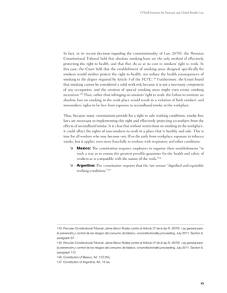 O’Neill Institute for National and Global Health Law




	    In fact, in its recent decision regarding the constitutionality of Law 28705, the Peruvian
     Constitutional Tribunal held that absolute smoking bans are the only method of effectively
     protecting the right to health, and that they do so at no cost to smokers’ right to work. In
     this case, the Court held that the establishment of smoking areas designed specifically for
     smokers would neither protect the right to health, nor reduce the health consequences of
     smoking to the degree required by Article 3 of the FCTC.144 Furthermore, the Court found
     that smoking cannot be considered a valid work risk because it is not a necessary component
     of any occupation, and the creation of special smoking areas might even create smoking
     incentives.145 Thus, rather than infringing on smokers’ right to work, the failure to institute an
     absolute ban on smoking in the work place would result in a violation of both smokers’ and
     nonsmokers’ rights to be free from exposure to secondhand smoke in the workplace.

	    Thus, because many constitutions provide for a right to safe working conditions, smoke-free
     laws are necessary to implementing this right and effectively protecting co-workers from the
     effects of secondhand smoke. It is clear that without restrictions on smoking in the workplace,
     it could affect the rights of non-smokers to work in a place that is healthy and safe. This is
     true for all workers who may become very ill or die early from workplace exposure to tobacco
     smoke, but it applies even more forcefully to workers with respiratory and other conditions.
          	 Mexico: The constitution requires employers to organize their establishments “in
             such a way as to ensure the greatest possible guarantee for the health and safety of
             workers as is compatible with the nature of the work.”146
          	 Argentina: The constitution requires that the law ensure “dignified and equitable
             working conditions.”147




144 Peruvian Constitutional Tribunal. Jaime Barco Rodas contra el Artículo 3º de la ley N. 28705 Ley general para
la prevención y control de los riesgos del consumo de tabaco, unconstitutionality proceeding, July 2011. Section 8,
paragraph 97.
145 Peruvian Constitutional Tribunal. Jaime Barco Rodas contra el Artículo 3º de la ley N. 28705 Ley general para
la prevención y control de los riesgos del consumo de tabaco, unconstitutionality proceeding, July 2011. Section 8,
paragraph 112.
146 Constitution of Mexico, Art. 123 (XV).
147 Constitution of Argentina, Art. 14 bis.




                                                                                                                  43
 
