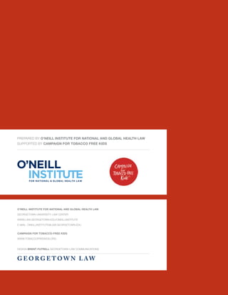 Prepared by O’Neill Institute for National and Global Health Law
supported by Campaign for Tobacco Free Kids




O’Neill Institute for National and Global Health Law

Georgetown University Law Center

www.law.georgetown.edu/oneillinstitute

E-mail: oneillinstitute@law.georgetown.edu


Campaign for Tobacco-Free Kids

www.tobaccofreekids.org


Design Brent Futrell Georgetown Law Communications


G e o r g e t o w n L aw
 