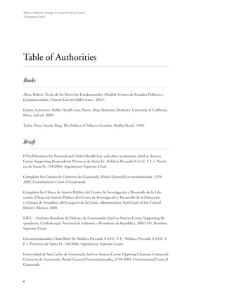 Tobacco Industry Strategy in Latin American Courts:
A Litigation Guide




Table of Authorities

Books

Alexy, Robert, Teoría de los Derechos Fundamentales (Madrid: Centro de Estudios Políticos y
Constitucionales, Ernesto Garzón Valdés trans., 2001).

Gostin, Lawrence, Public Health Law, Power, Duty, Restraint (Berkeley: University of California
Press, 2nd ed. 2008).

Taylor, Peter, Smoke Ring: The Politics of Tobacco (London: Bodley Head, 1984).



Briefs

O’Neill Institute for National and Global Health Law and other institutions, brief as Amicus
Curiae Supporting Respondents Provincia de Santa Fe, Nobleza Piccardo S.A.I.C. Y F. v. Provin-
cia de Santa Fe, 188/2006, Argentinean Supreme Court.

Complaint for Cámara de Comercio de Guatemala, Partial General Unconsitutionality, 2158-
2009, Constitutional Court of Guatemala.

Complaint for Clínica de Interés Público del Centro de Investigación y Desarrollo de la Edu-
cación, Clínica de Interés Público del Centro de Investigación y Desarrollo de la Educación
v. Cámara de Senadores del Congreso de la Unión, Administrative Trial Court of the Federal
District, Mexico, 2008.

IDEC – Instituto Brasileiro de Defensa do Consumidor, brief as Amicus Curiae Supporting Re-
spondents, Confederação Nacional da Indústria v. Presidente da República, ADI/3311, Brazilian
Supreme Court.

Unconstitutionality Claim Brief for Nobleza Piccardo S.A.I.C. Y F., Nobleza Piccardo S.A.I.C. Y
F. v. Provincia de Santa Fe, 188/2006, Argentinean Supreme Court.

Universidad de San Carlos de Guatemala, brief as Amicus Curiae Opposing Claimant Cámara de
Comercio de Guatemala, Partial General Unconsitutionality, 2158-2009, Constitutional Court of
Guatemala.



4
 