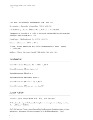 Tobacco Industry Strategy in Latin American Courts:
A Litigation Guide




R and others v. The Secretary of State for Health [2004] EWHC 2493.

Rico Associates v. Tourism Co. of Puerto Rico, 478 U.S. 328 (1986).

Salvador Chiriboga v. Ecuador, 2008 Inter-Am. Ct. H.R. (ser. C) No. 179 (2008).

The Queen v. Secretary of State for Health, ex parte British American Tobacco (Investments) Ltd
and Imperial Tobacco Ltd, C-491/01 (2002).

United States v. Edge Broadcasting Co., 509 U.S. 418 (1993).

Valentine v. Chrestensen, 316 U.S. 52 (1942).

Viceconti v. Ministry of Health and Social Welfare – Poder Judicial de la Nación. Causa no.
31.777/96 (1998).

Zauderer v. Office of Disciplinary Counsel, 471 U.S. 626, 651 & n.14 (1985).



Constitutions

National Constitution of Argentina, Arts 14, 14 bis, 17, 32, 75.

National Constitution of Belize, Section 16.3.

National Constitution of Brazil, Art 6.

National Constitution of Costa Rica, Section 33.

National Constitution of Guatemala, Arts 40, 43, 44.

National Constitution of Mexico, Arts 4 para. 6 and 27.



Journal Articles

The World Cigarette Pandemic-Part II, 85 N.Y. State J. Med. 391 (1985).

Blecher, Evan, The impact of tobacco advertising bans on consumption in developing countries,
27 J. Health Econ. 930 (2008).

Bloch, Michele et al., Tobacco use and secondhand smoke exposure during pregnancy: an inves-
tigative survey of women in 9 developing nations, 98 Am. J. of Pub. Health 1833 (2008).

6
 