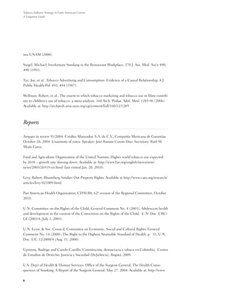 Tobacco Industry Strategy in Latin American Courts:
A Litigation Guide




nos UNAM (2000).

Siegel, Michael, Involuntary Smoking in the Restaurant Workplace, 270 J. Am. Med. Ass’n 490,
490 (1993).

Tye, Joe, et al., Tobacco Advertising and Consumption: Evidence of a Causal Relationship, 8 J.
Public Health Pol. 492, 494 (1987).

Wellman, Robert, et al., The extent to which tobacco marketing and tobacco use in films contrib-
ute to children’s use of tobacco: a meta-analysis. 160 Arch. Pediat. Adol. Med. 1285-96 (2006).
Available at: http://archpedi.ama-assn.org/cgi/content/full/160/12/1285.



Reports

Amparo in review 91/2004. Crédito Afianzador, S.A. de C.V., Compañía Mexicana de Garantías.
October 20, 2004. Unanimity of votes. Speaker: José Ramón Cossío Díaz. Secretary: Raúl M.
Mejía Garza.

Food and Agriculture Organization of the United Nations, Higher world tobacco use expected
by 2010 – growth rate slowing down. Available at: http://www.fao.org/english/newsroom/
news/2003/26919-en.html (last visited Jan. 20, 2010).

Levy, Robert, Bloomberg Smokes Out Property Rights. Available at http://www.cato.org/research/
articles/levy-021009.html.

Pan American Health Organization, CD50.R8, 62ª session of the Regional Committee, October
2010.

U.N. Committee on the Rights of the Child, General Comment No. 4 (2003), Adolescent health
and development in the context of the Convention on the Rights of the Child,  U.N. Doc. CRC/
GC/2003/4 (July 1, 2003).

U.N. Econ. & Soc. Council, Committee on Economic, Social and Cultural Rights, General
Comment No. 14 (2000), The Right to the Highest Attainable Standard of Health, p.  33, U.N.
Doc. E/C.12/2000/4 (Aug. 11, 2000).

Uprimny, Rodrigo and Camilo Castillo, Constitución, democracia y tabaco en Colombia,  Centro
de Estudios de Derecho, Justicia y Sociedad (DeJuSticia), Bogotá, 2009.

U.S. Dep’t of Health & Human Services, Office of the Surgeon General, The Health Conse-
quences of Smoking: A Report of the Surgeon General, May 27, 2004. Available at: http://www.

8
 
