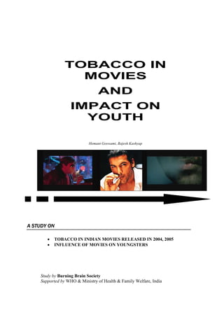 TOBACCO IN
                  MOVIES
                                 AND
                  IMPACT ON
                    YOUTH

                            Hemant Goswami, Rajesh Kashyap




A STUDY ON

       •   TOBACCO IN INDIAN MOVIES RELEASED IN 2004, 2005
       •   INFLUENCE OF MOVIES ON YOUNGSTERS




    Study by Burning Brain Society
    Supported by WHO & Ministry of Health & Family Welfare, India
 