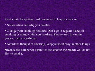 Set a date for quitting. Ask someone to keep a check on. Notice when and why you smoke. Change your smoking routines: Don’t go to regular places of smoking or mingle with non smokers. Smoke only in certain places, such as outdoors. Avoid the thought of smoking, keep yourself busy in other things. Reduce the number of cigarettes and choose the brands you do not like to smoke.  