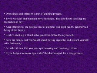 Drowsiness and irritation is part of quitting process.  Try to workout and maintain physical fitness. This also helps you keep the frustration at bay. Keep stressing at the positive side of quitting, like good health, general well being of the family.  Realize smoking will not solve problems. Solve them yourself. Save the money that you would spend buying cigarettes and reward yourself with that money.  Let others know that you have quit smoking and encourage others. If you happen to smoke again, don't be discouraged. Its  a long process.   