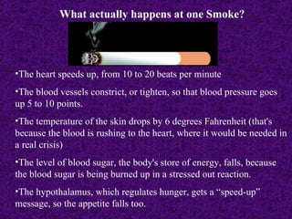 What actually happens at one Smoke? The heart speeds up, from 10 to 20 beats per minute The blood vessels constrict, or tighten, so that blood pressure goes up 5 to 10 points. The temperature of the skin drops by 6 degrees Fahrenheit (that's because the blood is rushing to the heart, where it would be needed in a real crisis) The level of blood sugar, the body's store of energy, falls, because the blood sugar is being burned up in a stressed out reaction. The hypothalamus, which regulates hunger, gets a “speed-up” message, so the appetite falls too.   