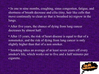 In one to nine months, coughing, sinus congestion, fatigue, and shortness of breath decrease and cilia (tiny, hair like cells that move continually to clean air that is breathed in) regrow in the lungs. After five years, the chance of dying from lung cancer decreases by almost half. After 15 years, the risk of heart disease is equal to that of a nonsmoker, and the risk of dying from lung cancer is only slightly higher than that of a non smoker.  Smoking takes an average of at least seven years off every smoker's life, which works out to five and a half minutes per cigarette. 