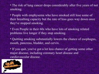 The risk of lung cancer drops considerably after five years of not smoking. People with emphysema who have smoked still lose some of their breathing capacity but the rate of loss goes way down once they've stopped smoking. Even People in their 60s who have lots of smoking related problems live longer if they stop smoking. Quitting smoking substantially lowers the chance of esophagus, mouth, pancreas, bladder, and cervix. If you quit, you've got a lot less chance of getting some other major disease, including coronary heart disease and cardiovascular disease. 