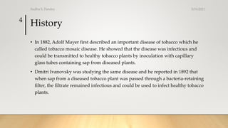 History
• In 1882, Adolf Mayer first described an important disease of tobacco which he
called tobacco mosaic disease. He showed that the disease was infectious and
could be transmitted to healthy tobacco plants by inoculation with capillary
glass tubes containing sap from diseased plants.
• Dmitri Ivanovsky was studying the same disease and he reported in 1892 that
when sap from a diseased tobacco plant was passed through a bacteria-retaining
filter, the filtrate remained infectious and could be used to infect healthy tobacco
plants.
3/31/2021
Sudha S. Pandey
4
 