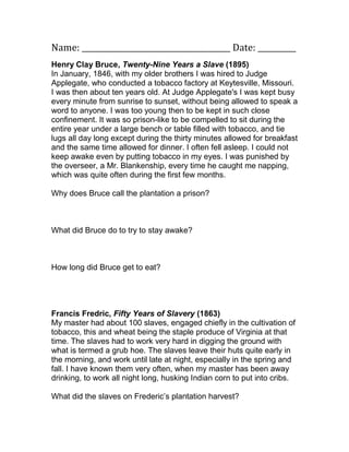 Name: _______________________________________ Date: __________
Henry Clay Bruce, Twenty-Nine Years a Slave (1895)
In January, 1846, with my older brothers I was hired to Judge
Applegate, who conducted a tobacco factory at Keytesville, Missouri.
I was then about ten years old. At Judge Applegate's I was kept busy
every minute from sunrise to sunset, without being allowed to speak a
word to anyone. I was too young then to be kept in such close
confinement. It was so prison-like to be compelled to sit during the
entire year under a large bench or table filled with tobacco, and tie
lugs all day long except during the thirty minutes allowed for breakfast
and the same time allowed for dinner. I often fell asleep. I could not
keep awake even by putting tobacco in my eyes. I was punished by
the overseer, a Mr. Blankenship, every time he caught me napping,
which was quite often during the first few months.

Why does Bruce call the plantation a prison?



What did Bruce do to try to stay awake?



How long did Bruce get to eat?




Francis Fredric, Fifty Years of Slavery (1863)
My master had about 100 slaves, engaged chiefly in the cultivation of
tobacco, this and wheat being the staple produce of Virginia at that
time. The slaves had to work very hard in digging the ground with
what is termed a grub hoe. The slaves leave their huts quite early in
the morning, and work until late at night, especially in the spring and
fall. I have known them very often, when my master has been away
drinking, to work all night long, husking Indian corn to put into cribs.

What did the slaves on Frederic’s plantation harvest?
 