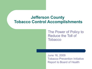 Jefferson County
Tobacco Control Accomplishments
The Power of Policy to
Reduce the Toll of
Tobacco
June 16, 2009
Tobacco Prevention Initiative
Report to Board of Health
 