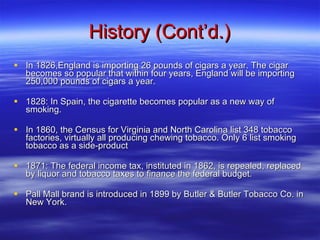 History (Cont’d.) In 1826,England is importing 26 pounds of cigars a year. The cigar becomes so popular that within four years, England will be importing 250,000 pounds of cigars a year. 1828: In Spain, the cigarette becomes popular as a new way of smoking.  In 1860, the Census for Virginia and North Carolina list 348 tobacco factories, virtually all producing chewing tobacco. Only 6 list smoking tobacco as a side-product 1871: The federal income tax, instituted in 1862, is repealed, replaced by liquor and tobacco taxes to finance the federal budget. Pall Mall brand is introduced in 1899 by Butler & Butler Tobacco Co. in New York.  