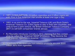 1901: CONSUMPTION: 3.5 billion cigarettes and 6 billion cigars are sold. Four in five American men smoke at least one cigar a day.  1902: In an end to the war, Imperial Tobacco (UK) and Buck Duke's American Tobacco Co. (USA) agree to stay in their own countries, and unite to form a joint venture, the British American Tobacco Company (BAT) to sell both companies' brands abroad.  RJ Reynolds introduces Camels in 1913, claiming that they contain what he called the “American blend” of tobacco. They become the most popular cigarettes in America. 1930:Federal tax revenues from tobacco products are over $500 million, 80% from cigarettes. 
