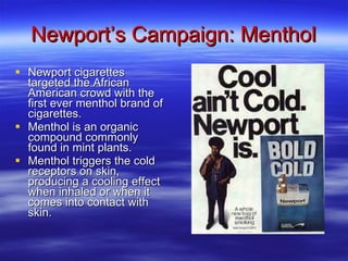 Newport’s Campaign: Menthol Newport cigarettes targeted the African American crowd with the first ever menthol brand of cigarettes. Menthol is an organic compound commonly found in mint plants. Menthol triggers the cold receptors on skin, producing a cooling effect when inhaled or when it comes into contact with skin.  