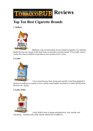 Reviews
Top Ten Best Cigarette Brands
1. Malboro




                         Marlboro is my favorite brand, its not a brand of cigarette, its a lifestyle.
Really the best you can get at the local stores or anywhere around yourself. If you really want to
smoke then choose marlboro to get that on your nicotine level :) Jenny

2. Camel




                        I love camel because there strong and smooth I went from paulmall to
newport to malboro to winston to now I smoke camel regular my best6 to is camel and Winston.
Brandon Mc. Duglas

3. Lucky Strike




                          Lucky Strike's taste is unique and distinctive, rich, smooth, and
satysfying... And they taste really natural, almost free of additives...
 