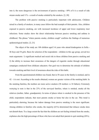 into it, the more dangerous is the environment of passive smoking - 89% of it is a result of side

stream smoke and 11% - a result of smoke exhaled by the smokers. [2, 20]

       The problem with passive smoking is particularly important with adolescents. Children

raised in a family of smokers, in many cases follow the bad example of their parents. Also, children

exposed to passive smoking, are with increased incidence of upper and lower respiratory tract

infections. Some studies show the direct relationship between passive smoking and asthma in

childhood. The phrase "where parents smoke, children cough" confirms the findings of numerous

epidemiological studies. [2, 21]

       The object of the study are 100 children aged 3-6 years who attend kindergarten in Sofia -

46 boys and 54 girls. Basis for selection of the respondents - children in this age group, served two

main arguments: 1) significant medical and social risk to those children from passive smoking and

2) the ability to increase their awareness of the dangers of cigarette smoke through educational

campaigns conducted from childcare educators. Our goal was to determine the attitude of children

towards smoking and their level of awareness about the risks of this habit.

       From the questionnaired children was found, that in 58 cases in the family is smoked, and in

42 – it is not. According to the results obtained, women are greater victims of the smoking habit. In

the smoking families, the mothers are more active smokers (38 mothers vs 34 fathers). Extremely

worrying to note is that in the 23% of the surveyed families, where is smoked, smoke all the

relatives (mother, father, grandparents). In terms of places where is smoked in the presence of the

child, respondents indicate, that most parents smoke at home but also in the car. This trend is

particularly alarming, because the indoor damage from passive smoking is the most significant.

Among children in families who smoke, the majority (61%) determined that tobacco smoke does

not disturb them. To a large extent the fact that the children are not feeling irritated from the smoke,

explaines also the high percentage of those who have not asked their parents to quit smoking (26%).
 