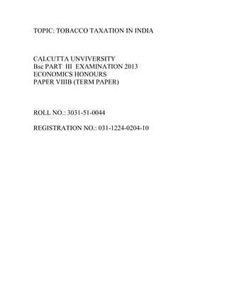 TOPIC: TOBACCO TAXATION IN INDIA

CALCUTTA UNVIVERSITY
Bsc PART III EXAMINATION 2013
ECONOMICS HONOURS
PAPER VIIIB (TERM PAPER)

ROLL NO.: 3031-51-0044
REGISTRATION NO.: 031-1224-0204-10

 