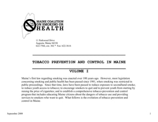 11 Parkwood Drive
                        Augusta, Maine 04330
                        622-7566, ext. 302 * Fax: 622-3616


                     ___________________________________________

                     TOBACCO PREVENTION AND CONTROL IN MAINE
                     _______________________________________
                                     VOLUME I
            Maine‘s first law regarding smoking was enacted over 100 years ago. However, most legislation
            concerning smoking and public health has been passed since 1981, when smoking was restricted in
            public proceedings. Since that time, laws have been passed to reduce exposure to secondhand smoke;
            to reduce youth access to tobacco; to encourage smokers to quit and to prevent youth from starting by
            raising the price of cigarettes; and to establish a comprehensive tobacco prevention and control
            program that includes educating Maine citizens about the dangers of tobacco use and providing
            services to smokers who want to quit. What follows is the evolution of tobacco prevention and
            control in Maine.



September 2008                                                                                                      1
 