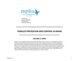 122 State St.
                                  Augusta, ME 04330
                                  (207) 624-0325
                                  aolfene@lungne.org


                     ___________________________________________

                        TOBACCO PREVENTION AND CONTROL IN MAINE
                          _____________________________________

                                                           VOLUME II: 2009-
                  Maine’s first law regarding smoking was enacted over 100 years ago. However, most legislation concerning
                  smoking and public health has been passed since 1981, when smoking was restricted in public proceedings.
                  Since that time, laws have been passed to reduce exposure to secondhand smoke; to reduce youth access to
                  tobacco; to encourage smokers to quit and to prevent youth from starting by raising the price of cigarettes; and
                  to establish a comprehensive tobacco prevention and control program that includes educating Maine citizens
                  about the dangers of tobacco use and providing services to smokers who want to quit. What follows is the
                  second volume of the evolution of tobacco prevention and control in Maine.




July 2011 [ako]                                                                                                                      1
 