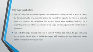 Other major ingredient are:
• Tar – it’s important not to mix cigarette tar with natural occurring tar such as wood tar. Wood
tar has microbicidal properties that cannot be claimed for cigarette tar. Tar is an umbrella
name for a number of particulates that smokers ingest when smoking– basically, tar is
everything a smoker inhales and contains every single poisonous particle that can be found in
cigarettes.
• Tar coats the lungs, causing cilia cells to die out. Without that barrier, tar gets immediate
access to the alveoli where it infects the organ with carcinogenic ingredients and causes
cancer and other pulmonary diseases.
 