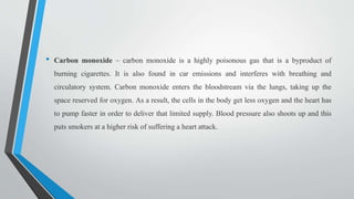 • Carbon monoxide – carbon monoxide is a highly poisonous gas that is a byproduct of
burning cigarettes. It is also found in car emissions and interferes with breathing and
circulatory system. Carbon monoxide enters the bloodstream via the lungs, taking up the
space reserved for oxygen. As a result, the cells in the body get less oxygen and the heart has
to pump faster in order to deliver that limited supply. Blood pressure also shoots up and this
puts smokers at a higher risk of suffering a heart attack.
 
