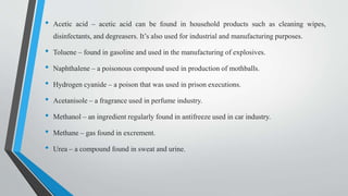• Acetic acid – acetic acid can be found in household products such as cleaning wipes,
disinfectants, and degreasers. It’s also used for industrial and manufacturing purposes.
• Toluene – found in gasoline and used in the manufacturing of explosives.
• Naphthalene – a poisonous compound used in production of mothballs.
• Hydrogen cyanide – a poison that was used in prison executions.
• Acetanisole – a fragrance used in perfume industry.
• Methanol – an ingredient regularly found in antifreeze used in car industry.
• Methane – gas found in excrement.
• Urea – a compound found in sweat and urine.
 
