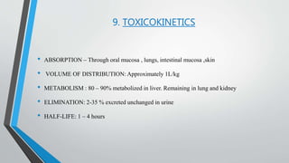 9. TOXICOKINETICS
• ABSORPTION – Through oral mucosa , lungs, intestinal mucosa ,skin
• VOLUME OF DISTRIBUTION: Approximately 1L/kg
• METABOLISM : 80 – 90% metabolized in liver. Remaining in lung and kidney
• ELIMINATION: 2-35 % excreted unchanged in urine
• HALF-LIFE: 1 – 4 hours
 