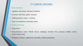 10. CLINICAL FEATURES:
1. Acute poisoning:
• Agitation, drowsiness, dizziness, headache
• Excessive salivation, pallor, sweating
• Abdominal pain, nausea , vomiting
• Lack of coordination, twitching, tremor
2. Chronic poisoning:
• Lung cancer
• Non-pulmonary cancer: Mouth, larynx, esophagus, stomach, liver, pancreas, bladder, uterine
cervix, breast, brain.
• Respiratory disease: emphysema, bronchitis, asthma, pneumonia.
 