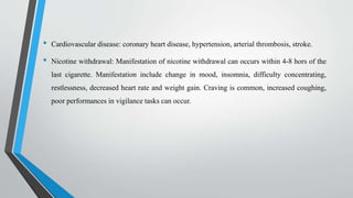• Cardiovascular disease: coronary heart disease, hypertension, arterial thrombosis, stroke.
• Nicotine withdrawal: Manifestation of nicotine withdrawal can occurs within 4-8 hors of the
last cigarette. Manifestation include change in mood, insomnia, difficulty concentrating,
restlessness, decreased heart rate and weight gain. Craving is common, increased coughing,
poor performances in vigilance tasks can occur.
 